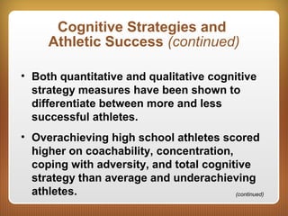 Cognitive Strategies and
Athletic Success (continued)
• Both quantitative and qualitative cognitive
strategy measures have been shown to
differentiate between more and less
successful athletes.
• Overachieving high school athletes scored
higher on coachability, concentration,
coping with adversity, and total cognitive
strategy than average and underachieving
athletes. (continued)
 