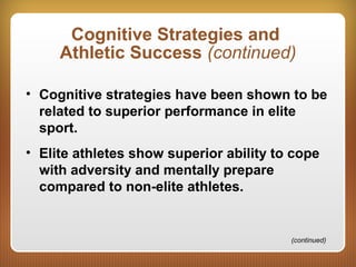 Cognitive Strategies and
Athletic Success (continued)
• Cognitive strategies have been shown to be
related to superior performance in elite
sport.
• Elite athletes show superior ability to cope
with adversity and mentally prepare
compared to non-elite athletes.
(continued)
 