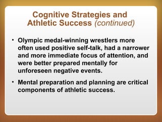 Cognitive Strategies and
Athletic Success (continued)
• Olympic medal-winning wrestlers more
often used positive self-talk, had a narrower
and more immediate focus of attention, and
were better prepared mentally for
unforeseen negative events.
• Mental preparation and planning are critical
components of athletic success.
 