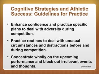 Cognitive Strategies and Athletic
Success: Guidelines for Practice
• Enhance confidence and practice specific
plans to deal with adversity during
competition.
• Practice routines to deal with unusual
circumstances and distractions before and
during competition.
• Concentrate wholly on the upcoming
performance and block out irrelevant events
and thoughts. (continued)
 