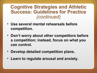 Cognitive Strategies and Athletic
Success: Guidelines for Practice
(continued)
• Use several mental rehearsals before
competition.
• Don’t worry about other competitors before
a competition; instead, focus on what you
can control.
• Develop detailed competition plans.
• Learn to regulate arousal and anxiety.
 