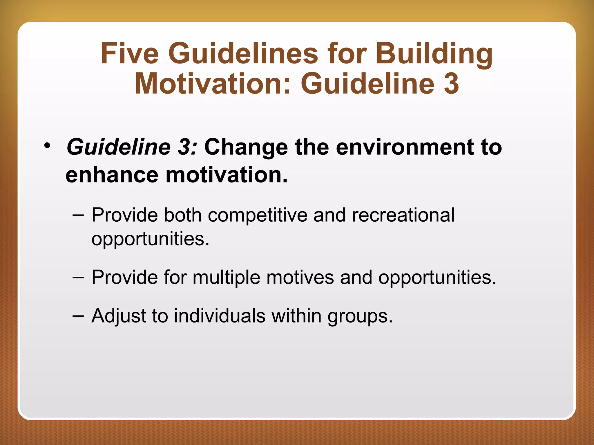 Five Guidelines for Building
Motivation: Guideline 3
• Guideline 3: Change the environment to
enhance motivation.
– Provide both competitive and recreational
opportunities.
– Provide for multiple motives and opportunities.
– Adjust to individuals within groups.
 