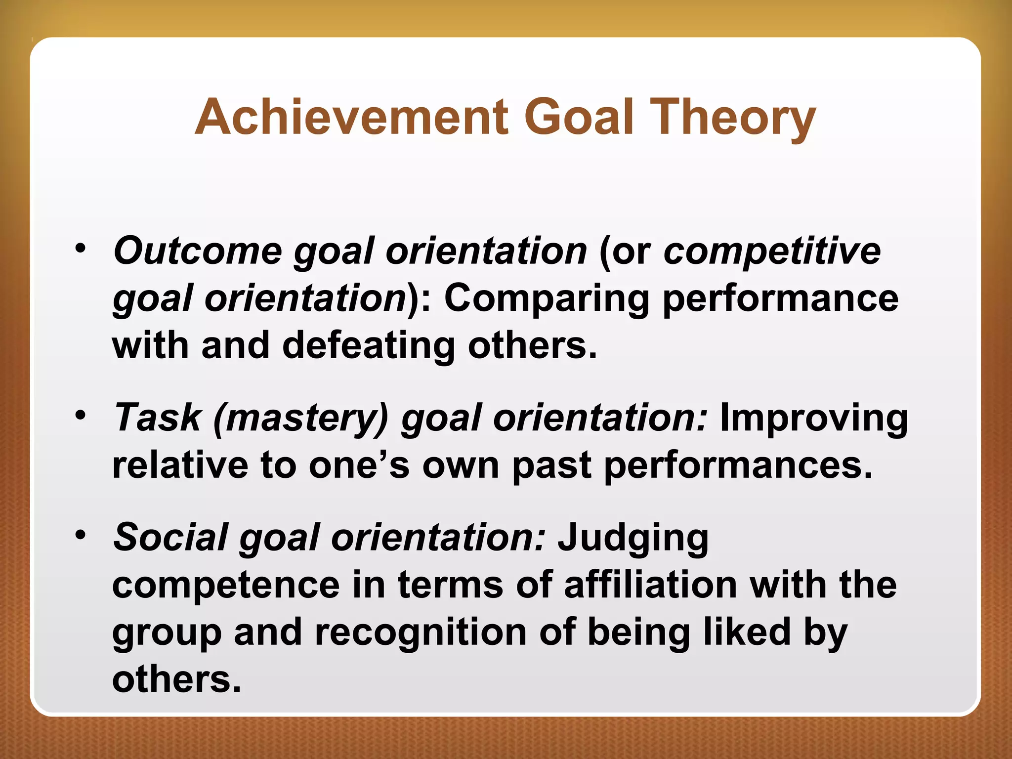 Achievement Goal Theory
• Outcome goal orientation (or competitive
goal orientation): Comparing performance
with and defeating others.
• Task (mastery) goal orientation: Improving
relative to one’s own past performances.
• Social goal orientation: Judging
competence in terms of affiliation with the
group and recognition of being liked by
others.
 