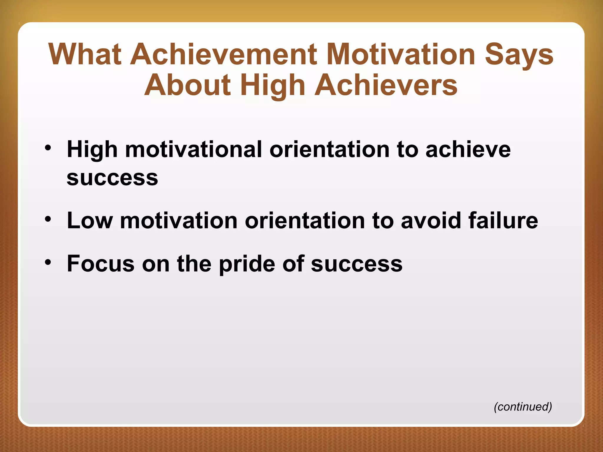 What Achievement Motivation Says
About High Achievers
• High motivational orientation to achieve
success
• Low motivation orientation to avoid failure
• Focus on the pride of success
(continued)
 