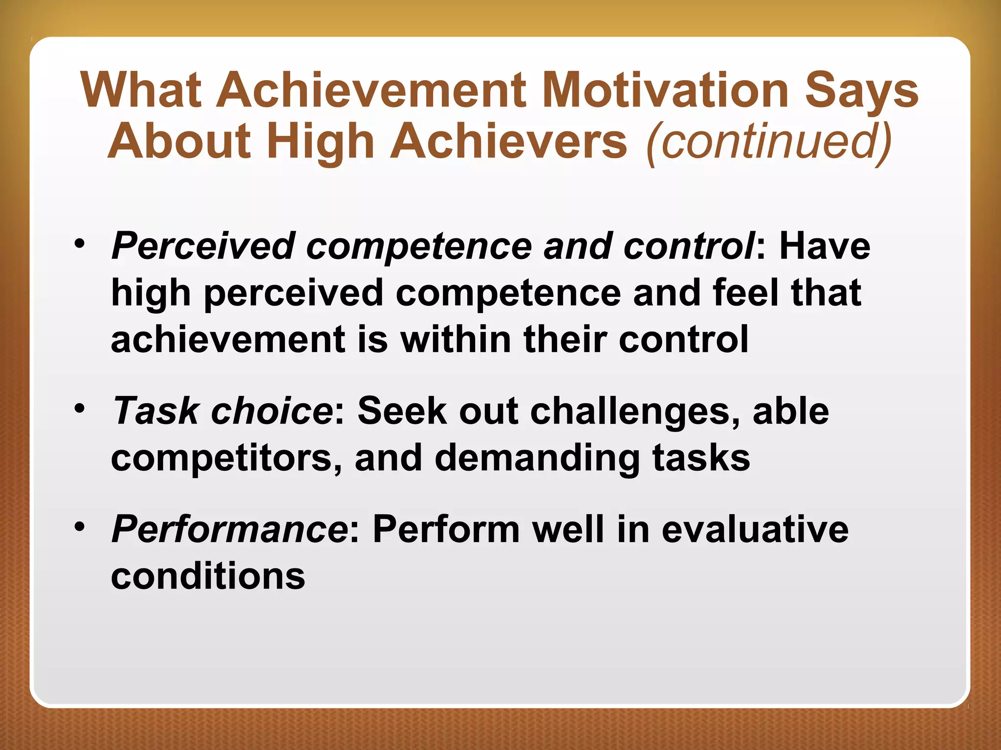 What Achievement Motivation Says
About High Achievers (continued)
• Perceived competence and control: Have
high perceived competence and feel that
achievement is within their control
• Task choice: Seek out challenges, able
competitors, and demanding tasks
• Performance: Perform well in evaluative
conditions
 