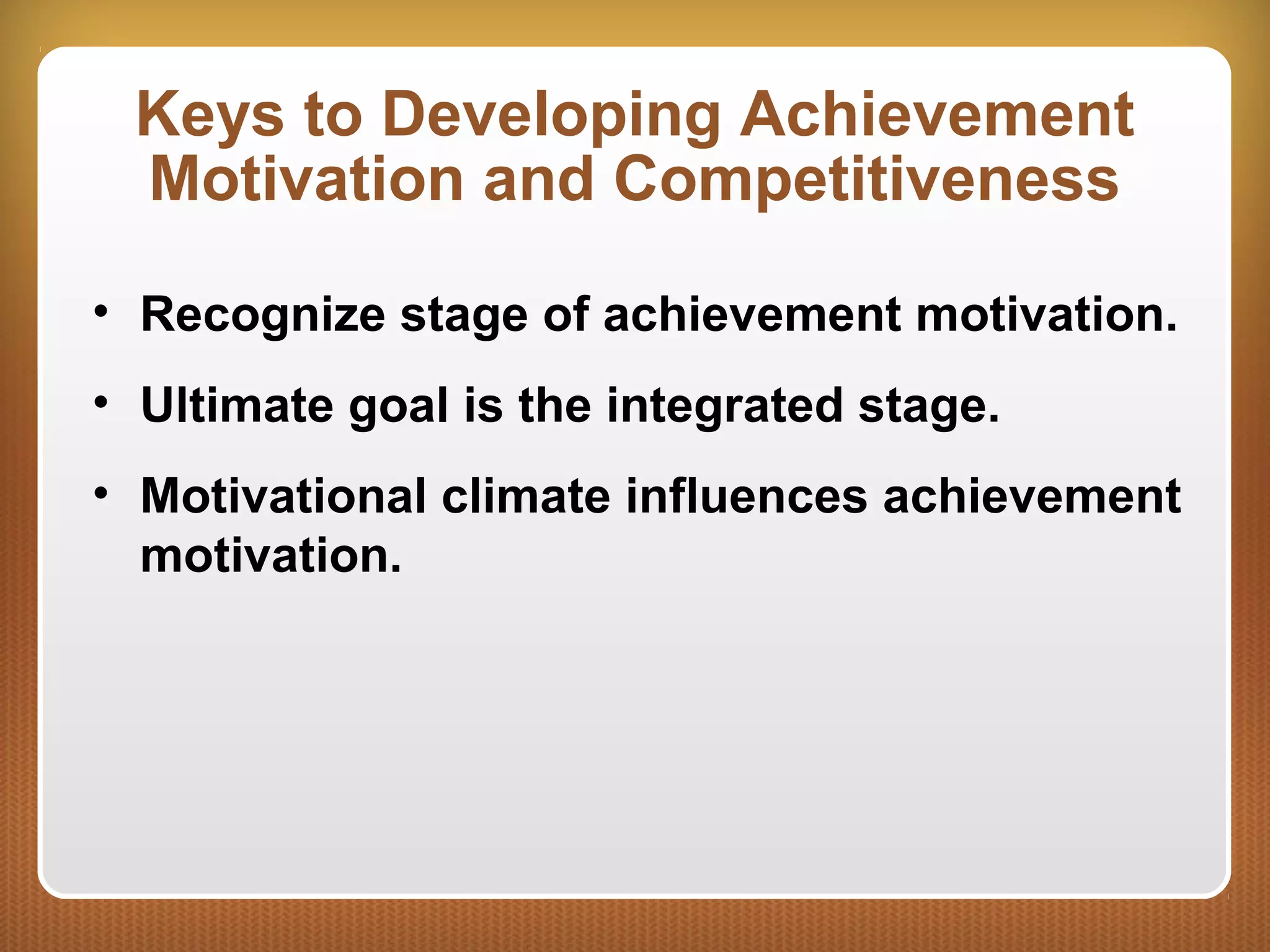 Keys to Developing Achievement
Motivation and Competitiveness
• Recognize stage of achievement motivation.
• Ultimate goal is the integrated stage.
• Motivational climate influences achievement
motivation.
 