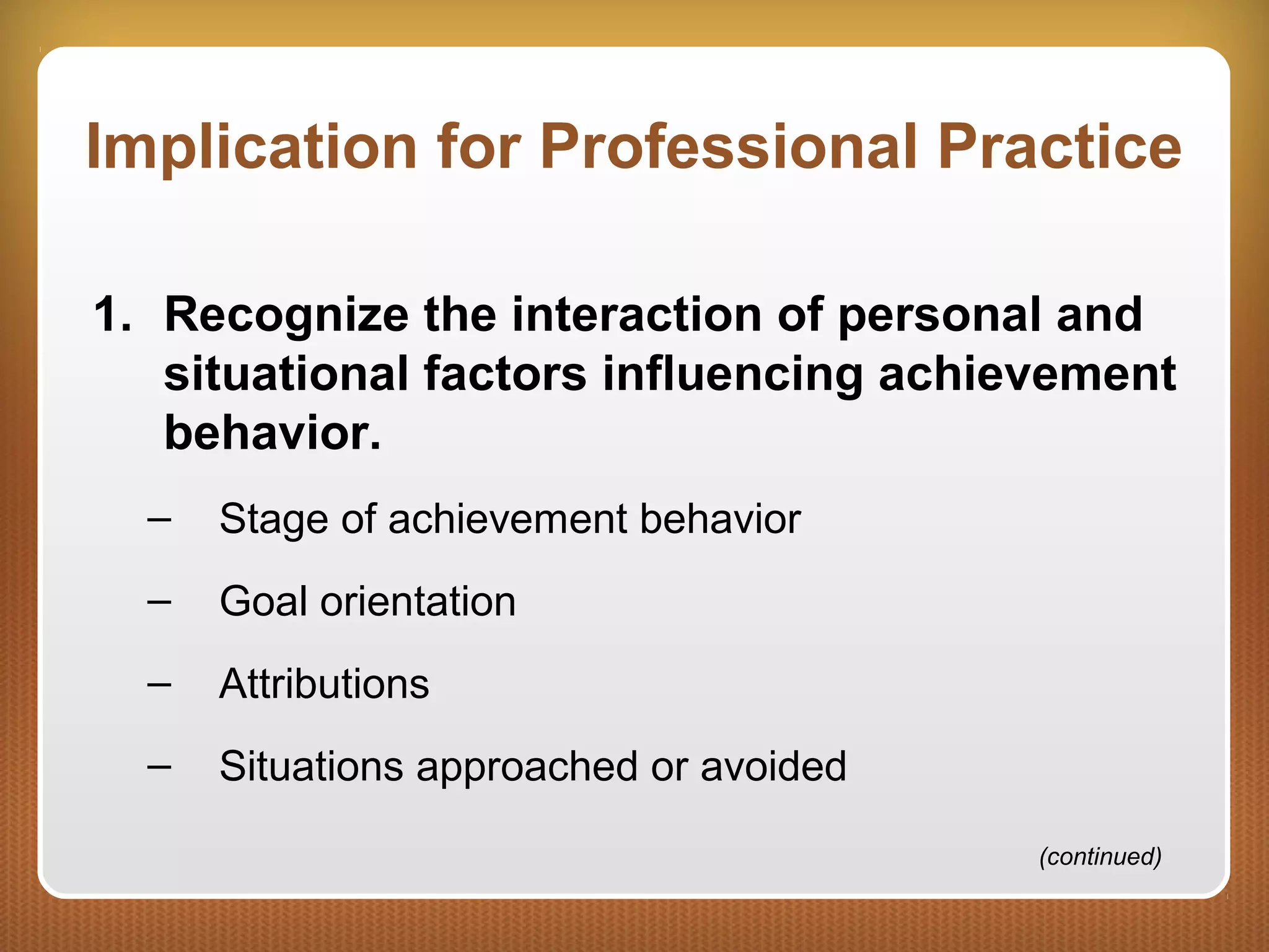 Implication for Professional Practice
1. Recognize the interaction of personal and
situational factors influencing achievement
behavior.
– Stage of achievement behavior
– Goal orientation
– Attributions
– Situations approached or avoided
(continued)
 