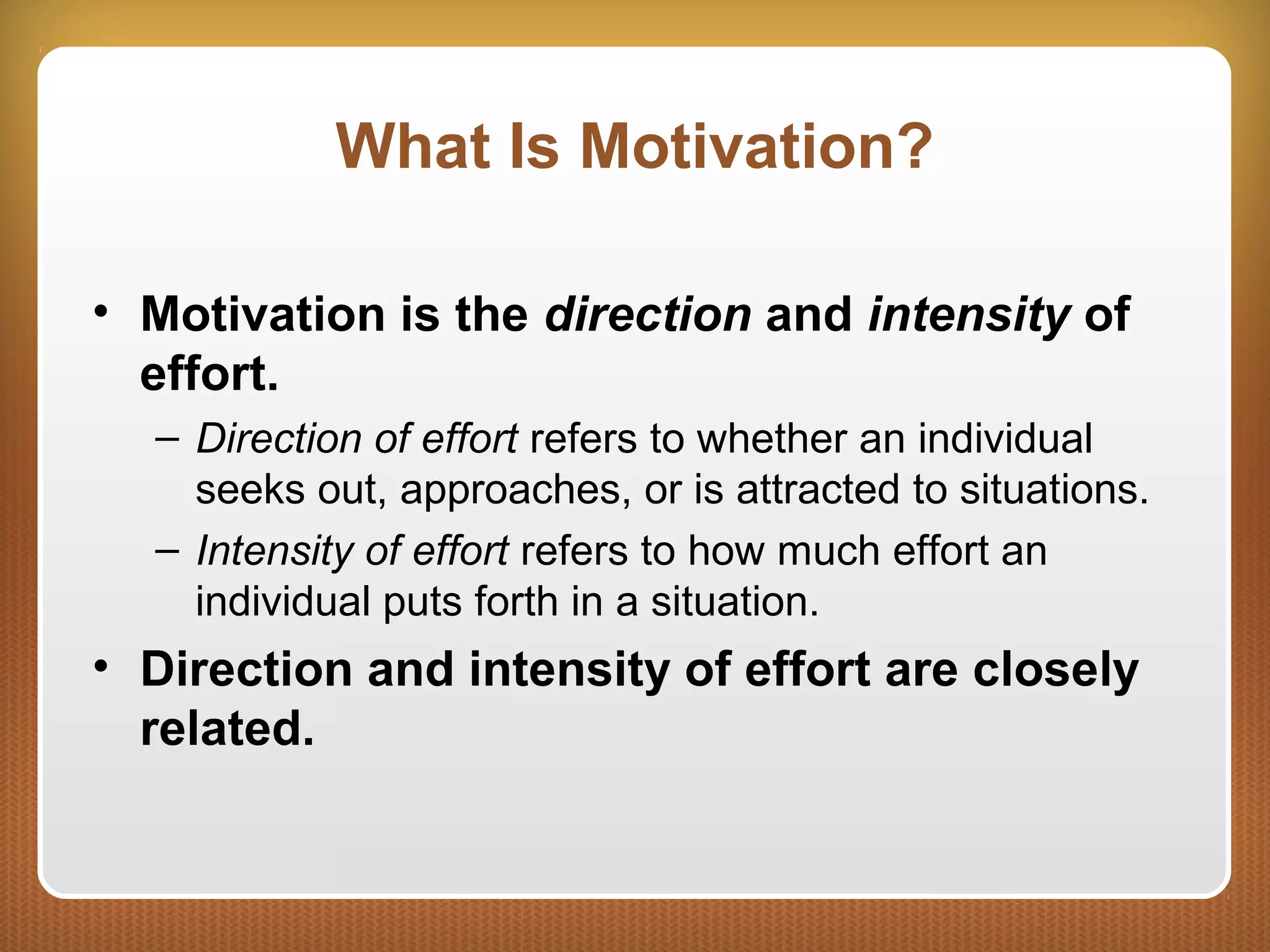 What Is Motivation?
• Motivation is the direction and intensity of
effort.
– Direction of effort refers to whether an individual
seeks out, approaches, or is attracted to situations.
– Intensity of effort refers to how much effort an
individual puts forth in a situation.
• Direction and intensity of effort are closely
related.
 