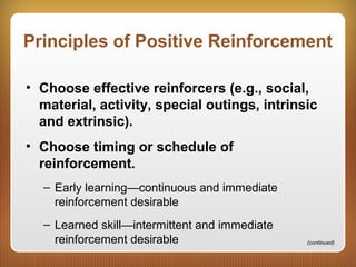 Principles of Positive Reinforcement
• Choose effective reinforcers (e.g., social,
material, activity, special outings, intrinsic
and extrinsic).
• Choose timing or schedule of
reinforcement.
– Early learning—continuous and immediate
reinforcement desirable
– Learned skill—intermittent and immediate
reinforcement desirable (continued)
 