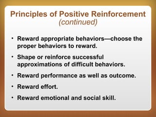 Principles of Positive Reinforcement
(continued)
• Reward appropriate behaviors—choose the
proper behaviors to reward.
• Shape or reinforce successful
approximations of difficult behaviors.
• Reward performance as well as outcome.
• Reward effort.
• Reward emotional and social skill.
 