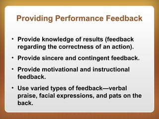 Providing Performance Feedback
• Provide knowledge of results (feedback
regarding the correctness of an action).
• Provide sincere and contingent feedback.
• Provide motivational and instructional
feedback.
• Use varied types of feedback—verbal
praise, facial expressions, and pats on the
back.
 
