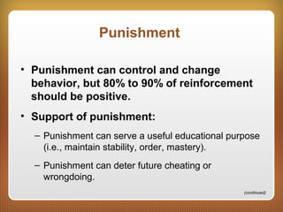 Punishment
• Punishment can control and change
behavior, but 80% to 90% of reinforcement
should be positive.
• Support of punishment:
– Punishment can serve a useful educational purpose
(i.e., maintain stability, order, mastery).
– Punishment can deter future cheating or
wrongdoing.
(continued)
 