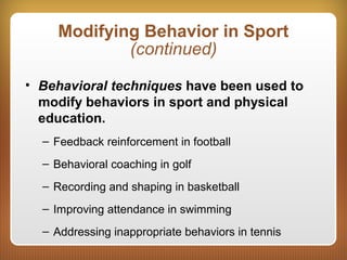 Modifying Behavior in Sport
(continued)
• Behavioral techniques have been used to
modify behaviors in sport and physical
education.
– Feedback reinforcement in football
– Behavioral coaching in golf
– Recording and shaping in basketball
– Improving attendance in swimming
– Addressing inappropriate behaviors in tennis
 