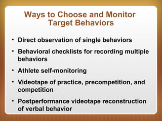 Ways to Choose and Monitor
Target Behaviors
• Direct observation of single behaviors
• Behavioral checklists for recording multiple
behaviors
• Athlete self-monitoring
• Videotape of practice, precompetition, and
competition
• Postperformance videotape reconstruction
of verbal behavior
 