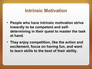 Intrinsic Motivation
• People who have intrinsic motivation strive
inwardly to be competent and self-
determining in their quest to master the task
at hand.
• They enjoy competition, like the action and
excitement, focus on having fun, and want
to learn skills to the best of their ability.
 