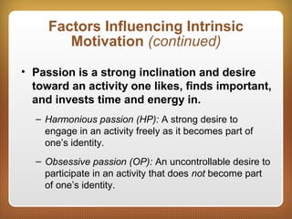 Factors Influencing Intrinsic
Motivation (continued)
• Passion is a strong inclination and desire
toward an activity one likes, finds important,
and invests time and energy in.
– Harmonious passion (HP): A strong desire to
engage in an activity freely as it becomes part of
one’s identity.
– Obsessive passion (OP): An uncontrollable desire to
participate in an activity that does not become part
of one’s identity.
 