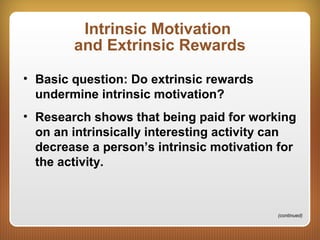 Intrinsic Motivation
and Extrinsic Rewards
• Basic question: Do extrinsic rewards
undermine intrinsic motivation?
• Research shows that being paid for working
on an intrinsically interesting activity can
decrease a person’s intrinsic motivation for
the activity.
(continued)
 