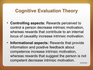 Cognitive Evaluation Theory
• Controlling aspects: Rewards perceived to
control a person decrease intrinsic motivation,
whereas rewards that contribute to an internal
locus of causality increase intrinsic motivation.
• Informational aspects: Rewards that provide
information and positive feedback about
competence increase intrinsic motivation,
whereas rewards that suggest the person is not
competent decrease intrinsic motivation.
(continued)
 
