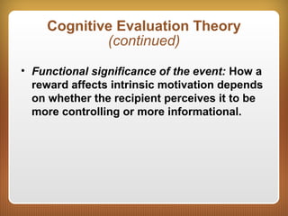 Cognitive Evaluation Theory
(continued)
• Functional significance of the event: How a
reward affects intrinsic motivation depends
on whether the recipient perceives it to be
more controlling or more informational.
 