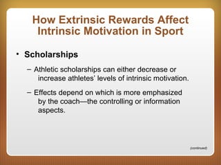 How Extrinsic Rewards Affect
Intrinsic Motivation in Sport
• Scholarships
– Athletic scholarships can either decrease or
increase athletes’ levels of intrinsic motivation.
– Effects depend on which is more emphasized
by the coach—the controlling or information
aspects.
(continued)
 