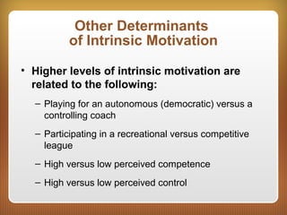 Other Determinants
of Intrinsic Motivation
• Higher levels of intrinsic motivation are
related to the following:
– Playing for an autonomous (democratic) versus a
controlling coach
– Participating in a recreational versus competitive
league
– High versus low perceived competence
– High versus low perceived control
 