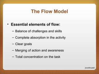 The Flow Model
• Essential elements of flow:
– Balance of challenges and skills
– Complete absorption in the activity
– Clear goals
– Merging of action and awareness
– Total concentration on the task
(continued)
 