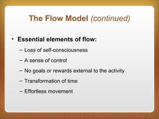 The Flow Model (continued)
• Essential elements of flow:
– Loss of self-consciousness
– A sense of control
– No goals or rewards external to the activity
– Transformation of time
– Effortless movement
 