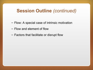 Session Outline (continued)
– Flow: A special case of intrinsic motivation
– Flow and element of flow
– Factors that facilitate or disrupt flow
 