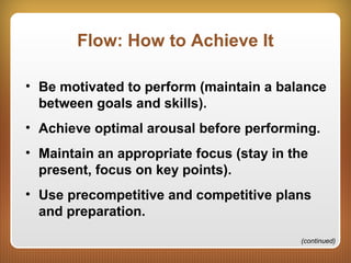 Flow: How to Achieve It
• Be motivated to perform (maintain a balance
between goals and skills).
• Achieve optimal arousal before performing.
• Maintain an appropriate focus (stay in the
present, focus on key points).
• Use precompetitive and competitive plans
and preparation.
(continued)
 