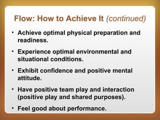Flow: How to Achieve It (continued)
• Achieve optimal physical preparation and
readiness.
• Experience optimal environmental and
situational conditions.
• Exhibit confidence and positive mental
attitude.
• Have positive team play and interaction
(positive play and shared purposes).
• Feel good about performance.
 