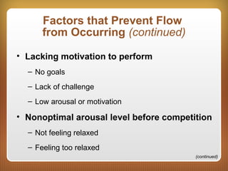 Factors that Prevent Flow
from Occurring (continued)
• Lacking motivation to perform
– No goals
– Lack of challenge
– Low arousal or motivation
• Nonoptimal arousal level before competition
– Not feeling relaxed
– Feeling too relaxed
(continued)
 