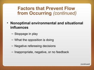 Factors that Prevent Flow
from Occurring (continued)
• Nonoptimal environmental and situational
influences
– Stoppage in play
– What the opposition is doing
– Negative refereeing decisions
– Inappropriate, negative, or no feedback
(continued)
 