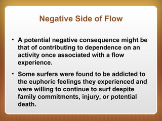 Negative Side of Flow
• A potential negative consequence might be
that of contributing to dependence on an
activity once associated with a flow
experience.
• Some surfers were found to be addicted to
the euphoric feelings they experienced and
were willing to continue to surf despite
family commitments, injury, or potential
death.
 