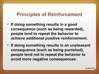 Principles of Reinforcement
• If doing something results in a good
consequence (such as being rewarded),
people tend to repeat the behavior to
achieve additional positive reinforcement.
• If doing something results in an unpleasant
consequence (such as being punished),
people tend not to repeat the behavior to
avoid more negative consequences.
(continued)
 