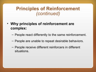 Principles of Reinforcement
(continued)
• Why principles of reinforcement are
complex:
– People react differently to the same reinforcement.
– People are unable to repeat desirable behaviors.
– People receive different reinforcers in different
situations.
 