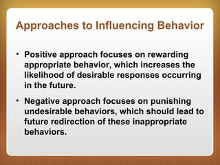 Approaches to Influencing Behavior
• Positive approach focuses on rewarding
appropriate behavior, which increases the
likelihood of desirable responses occurring
in the future.
• Negative approach focuses on punishing
undesirable behaviors, which should lead to
future redirection of these inappropriate
behaviors.
 
