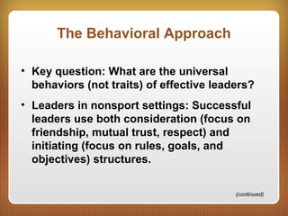 The Behavioral Approach
• Key question: What are the universal
behaviors (not traits) of effective leaders?
• Leaders in nonsport settings: Successful
leaders use both consideration (focus on
friendship, mutual trust, respect) and
initiating (focus on rules, goals, and
objectives) structures.
(continued)
 