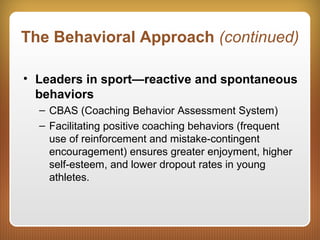 The Behavioral Approach (continued)
• Leaders in sport—reactive and spontaneous
behaviors
– CBAS (Coaching Behavior Assessment System)
– Facilitating positive coaching behaviors (frequent
use of reinforcement and mistake-contingent
encouragement) ensures greater enjoyment, higher
self-esteem, and lower dropout rates in young
athletes.
 