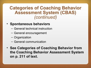 Categories of Coaching Behavior
Assessment System (CBAS)
(continued)
• Spontaneous behaviors
– General technical instruction
– General encouragement
– Organization
– General communication
• See Categories of Coaching Behavior from
the Coaching Behavior Assessment System
on p. 211 of text.
 
