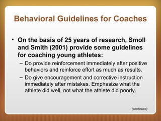 Behavioral Guidelines for Coaches
• On the basis of 25 years of research, Smoll
and Smith (2001) provide some guidelines
for coaching young athletes:
– Do provide reinforcement immediately after positive
behaviors and reinforce effort as much as results.
– Do give encouragement and corrective instruction
immediately after mistakes. Emphasize what the
athlete did well, not what the athlete did poorly.
(continued)
 