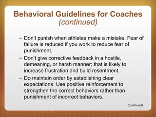Behavioral Guidelines for Coaches
(continued)
– Don’t punish when athletes make a mistake. Fear of
failure is reduced if you work to reduce fear of
punishment.
– Don’t give corrective feedback in a hostile,
demeaning, or harsh manner; that is likely to
increase frustration and build resentment.
– Do maintain order by establishing clear
expectations. Use positive reinforcement to
strengthen the correct behaviors rather than
punishment of incorrect behaviors.
(continued)
 
