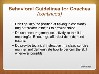 Behavioral Guidelines for Coaches
(continued)
– Don’t get into the position of having to constantly
nag or threaten athletes to prevent chaos.
– Do use encouragement selectively so that it is
meaningful. Encourage effort but don’t demand
results.
– Do provide technical instruction in a clear, concise
manner and demonstrate how to perform the skill
whenever possible.
(continued)
 