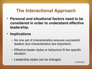 The Interactional Approach
• Personal and situational factors need to be
considered in order to understand effective
leadership.
• Implications
– No one set of characteristics ensures successful
leaders (but characteristics are important).
– Effective leader styles or behaviors fit the specific
situation.
– Leadership styles can be changed.
(continued)
 