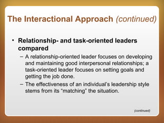 The Interactional Approach (continued)
• Relationship- and task-oriented leaders
compared
– A relationship-oriented leader focuses on developing
and maintaining good interpersonal relationships; a
task-oriented leader focuses on setting goals and
getting the job done.
– The effectiveness of an individual’s leadership style
stems from its “matching” the situation.
(continued)
 