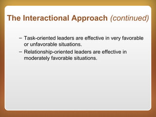The Interactional Approach (continued)
– Task-oriented leaders are effective in very favorable
or unfavorable situations.
– Relationship-oriented leaders are effective in
moderately favorable situations.
 