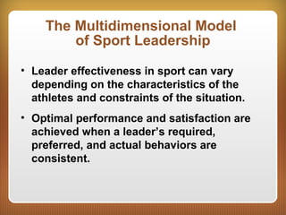 The Multidimensional Model
of Sport Leadership
• Leader effectiveness in sport can vary
depending on the characteristics of the
athletes and constraints of the situation.
• Optimal performance and satisfaction are
achieved when a leader’s required,
preferred, and actual behaviors are
consistent.
 