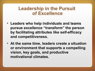 Leadership in the Pursuit
of Excellence
• Leaders who help individuals and teams
pursue excellence “transform” the person
by facilitating attributes like self-efficacy
and competitiveness.
• At the same time, leaders create a situation
or environment that supports a compelling
vision, key goals, and productive
motivational climates.
 