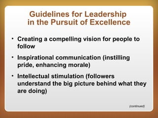 Guidelines for Leadership
in the Pursuit of Excellence
• Creating a compelling vision for people to
follow
• Inspirational communication (instilling
pride, enhancing morale)
• Intellectual stimulation (followers
understand the big picture behind what they
are doing)
(continued)
 