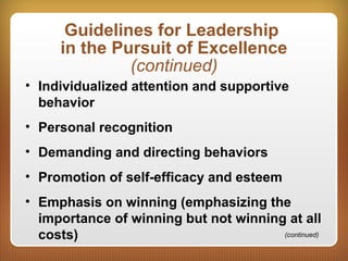 Guidelines for Leadership
in the Pursuit of Excellence
(continued)
• Individualized attention and supportive
behavior
• Personal recognition
• Demanding and directing behaviors
• Promotion of self-efficacy and esteem
• Emphasis on winning (emphasizing the
importance of winning but not winning at all
costs) (continued)
 