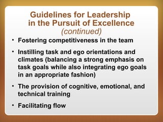 Guidelines for Leadership
in the Pursuit of Excellence
(continued)
• Fostering competitiveness in the team
• Instilling task and ego orientations and
climates (balancing a strong emphasis on
task goals while also integrating ego goals
in an appropriate fashion)
• The provision of cognitive, emotional, and
technical training
• Facilitating flow
 
